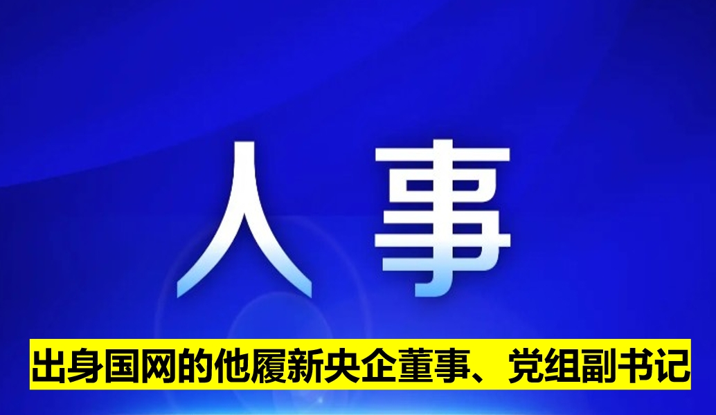 出身國網(wǎng)的他履新央企董事、黨組副書記